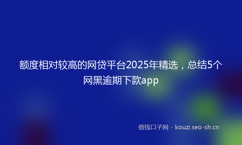 额度相对较高的网贷平台2025年精选，总结5个网黑逾期下款app