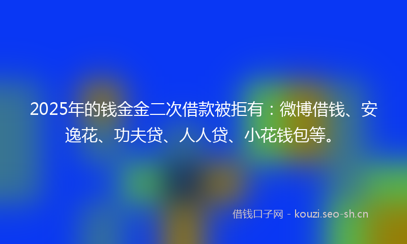 2025年的钱金金二次借款被拒有：微博借钱、安逸花、功夫贷、人人贷、小花钱包等。