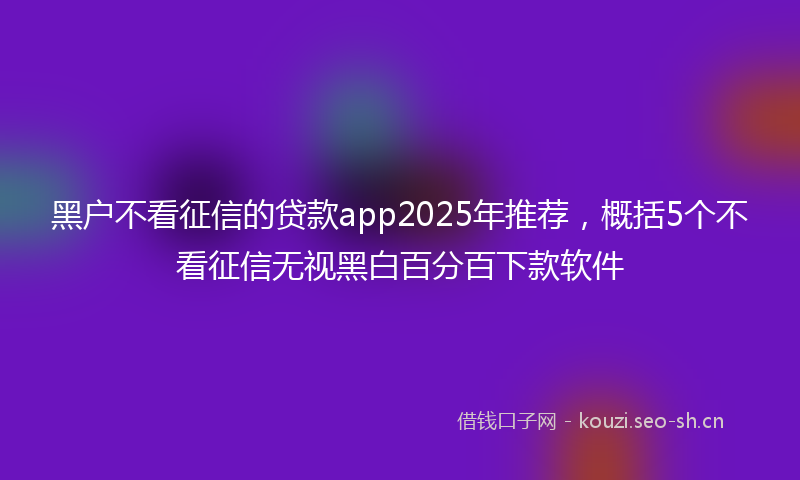 黑户不看征信的贷款app2025年推荐，概括5个不看征信无视黑白百分百下款软件