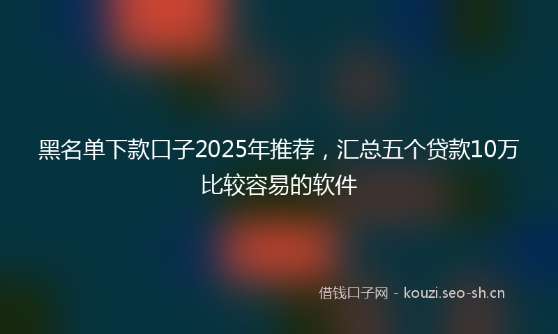 黑名单下款口子2025年推荐，汇总五个贷款10万比较容易的软件