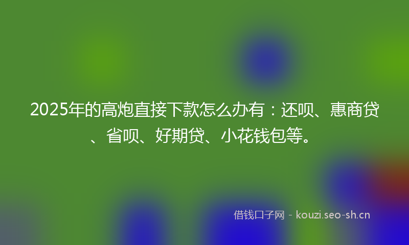 2025年的高炮直接下款怎么办有：还呗、惠商贷、省呗、好期贷、小花钱包等。