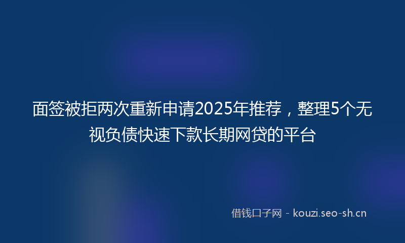 面签被拒两次重新申请2025年推荐，整理5个无视负债快速下款长期网贷的平台