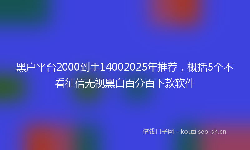 黑户平台2000到手14002025年推荐,概括5个不看征信无视黑白百分百下款软件