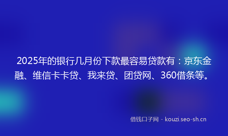 2025年的银行几月份下款最容易贷款有：京东金融、维信卡卡贷、我来贷、团贷网、360借条等。