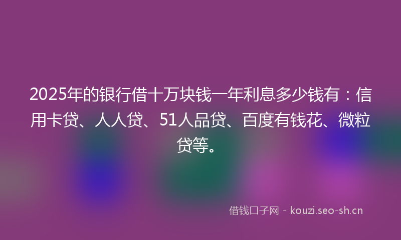 2025年的银行借十万块钱一年利息多少钱有：信用卡贷、人人贷、51人品贷、百度有钱花、微粒贷等。
