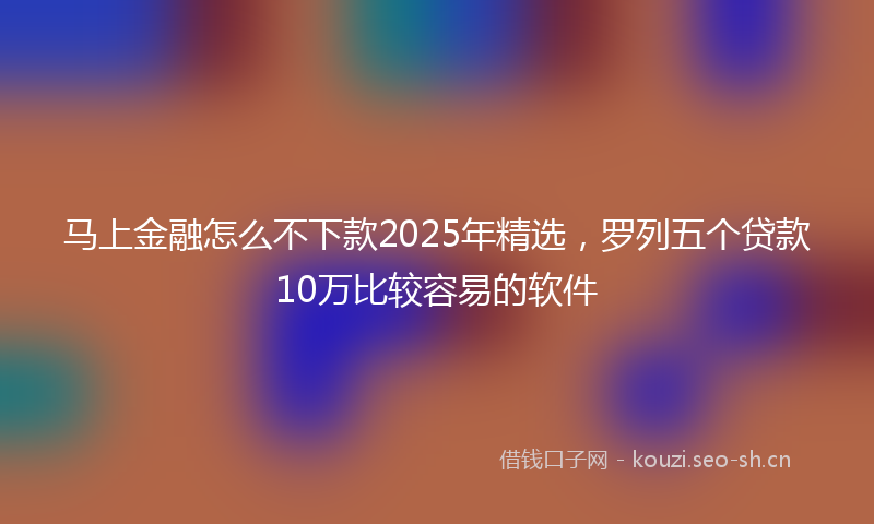 马上金融怎么不下款2025年精选，罗列五个贷款10万比较容易的软件