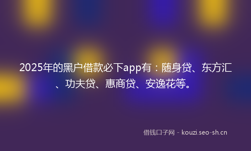 2025年的黑户借款必下app有：随身贷、东方汇、功夫贷、惠商贷、安逸花等。
