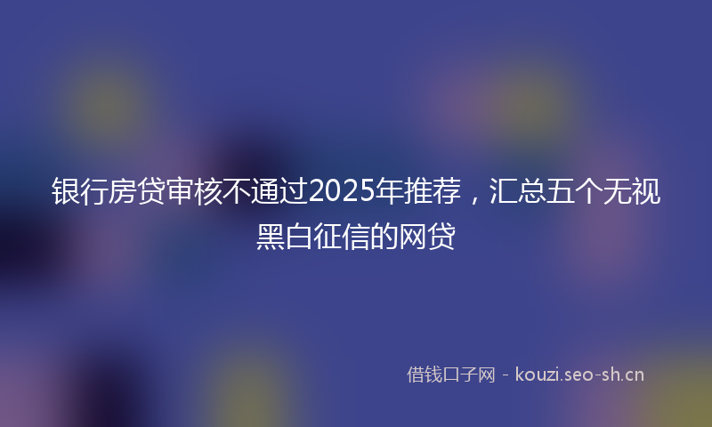 银行房贷审核不通过2025年推荐，汇总五个无视黑白征信的网贷