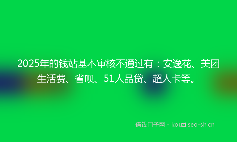 2025年的钱站基本审核不通过有:安逸花、美团生活费、省呗、51人品贷、超人卡等。