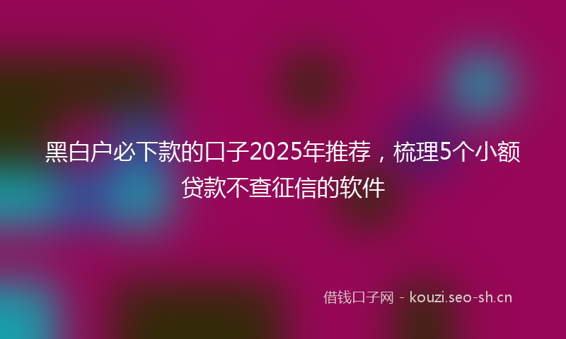 黑白户必下款的口子2025年推荐，梳理5个小额贷款不查征信的软件