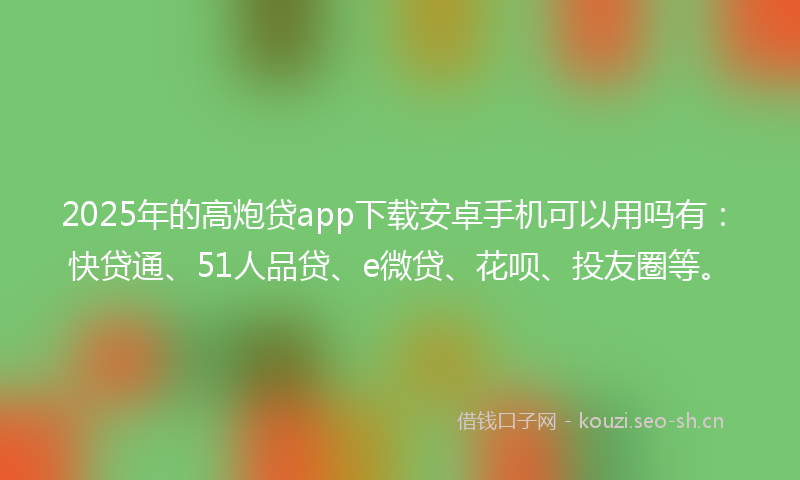 2025年的高炮贷app下载安卓手机可以用吗有：快贷通、51人品贷、e微贷、花呗、投友圈等。