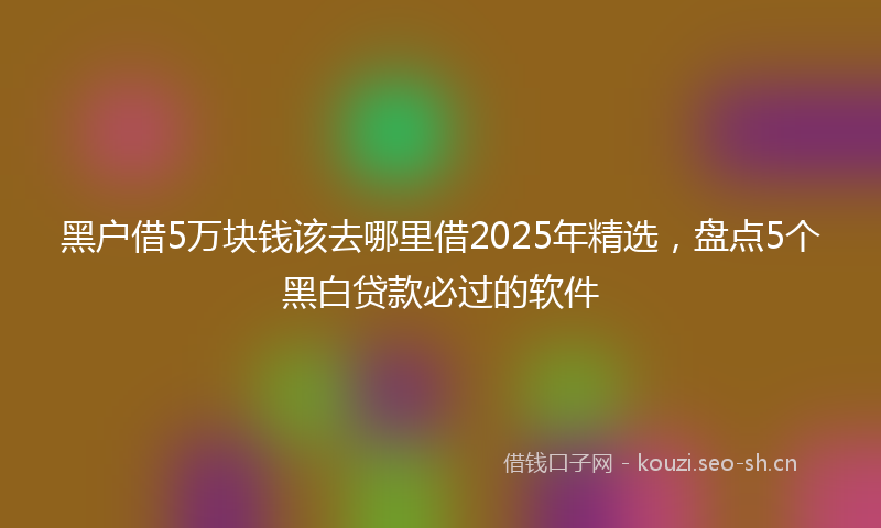 黑户借5万块钱该去哪里借2025年精选，盘点5个黑白贷款必过的软件