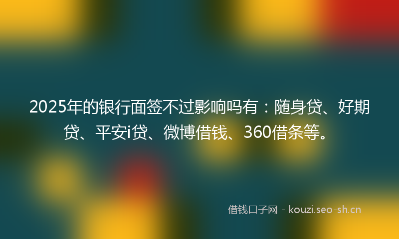 2025年的银行面签不过影响吗有：随身贷、好期贷、平安i贷、微博借钱、360借条等。