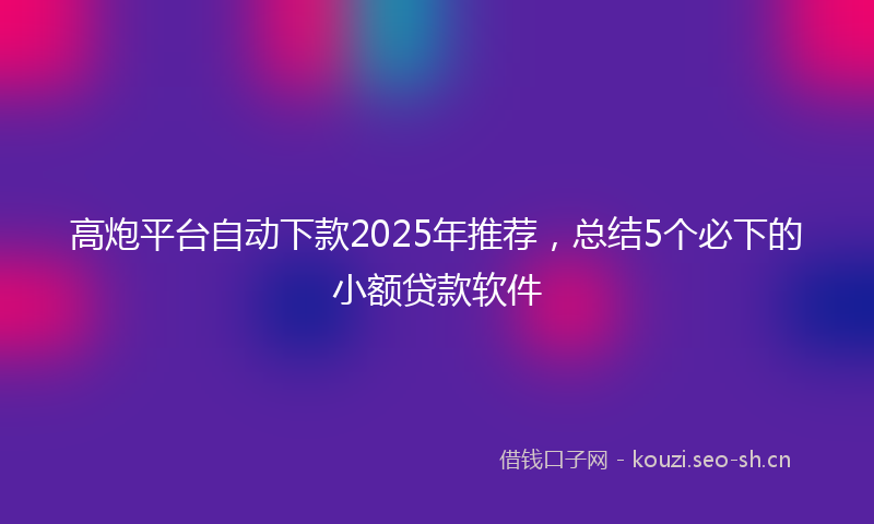 高炮平台自动下款2025年推荐，总结5个必下的小额贷款软件