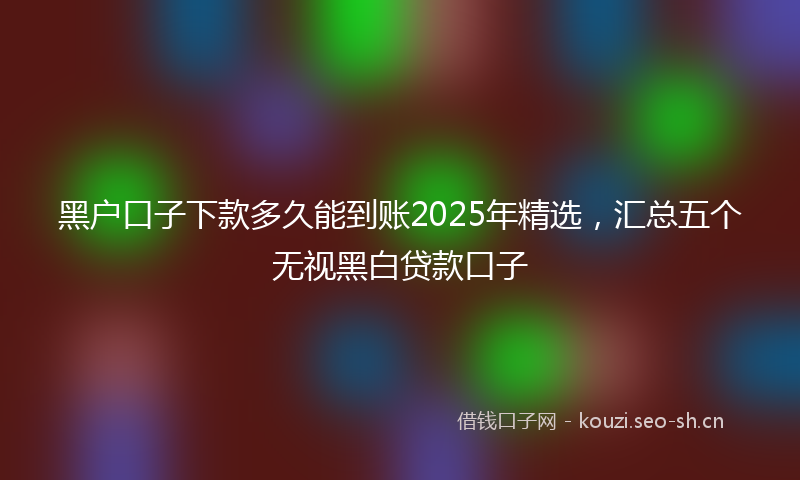 黑户口子下款多久能到账2025年精选,汇总五个无视黑白贷款口子