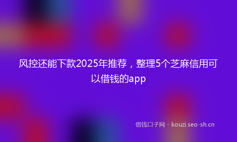 风控还能下款2025年推荐，整理5个芝麻信用可以借钱的app