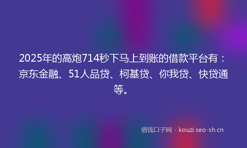 2025年的高炮714秒下马上到账的借款平台有：京东金融、51人品贷、柯基贷、你我贷、快贷通等。