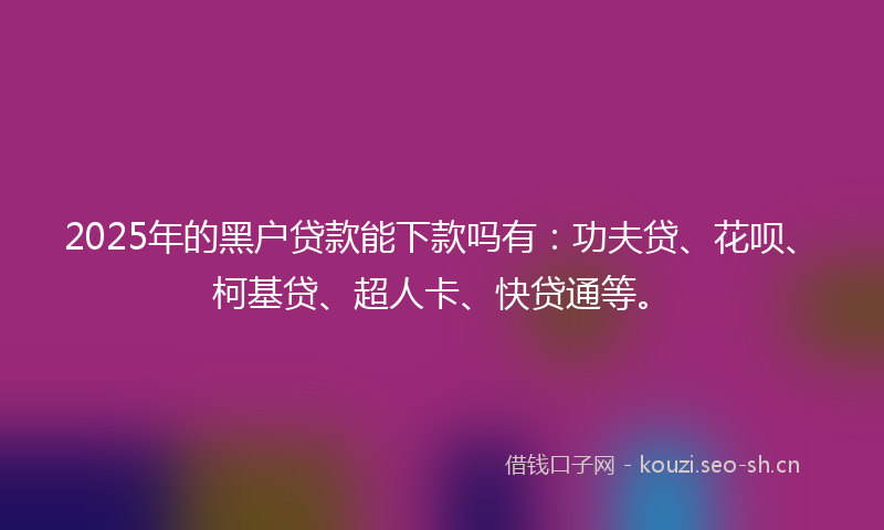 2025年的黑户贷款能下款吗有：功夫贷、花呗、柯基贷、超人卡、快贷通等。