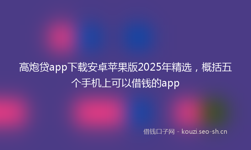 高炮贷app下载安卓苹果版2025年精选，概括五个手机上可以借钱的app