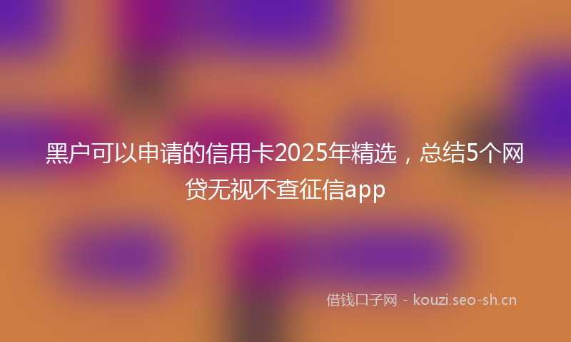 黑户可以申请的信用卡2025年精选，总结5个网贷无视不查征信app