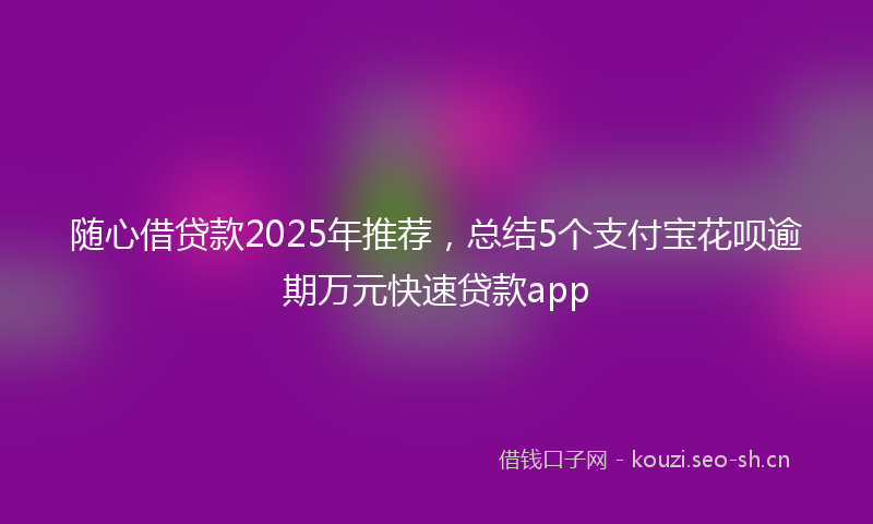 随心借贷款2025年推荐，总结5个支付宝花呗逾期万元快速贷款app