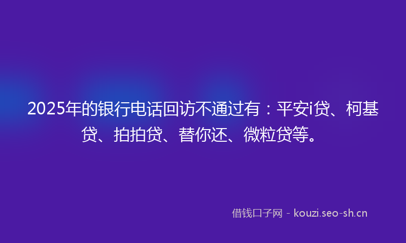 2025年的银行电话回访不通过有：平安i贷、柯基贷、拍拍贷、替你还、微粒贷等。