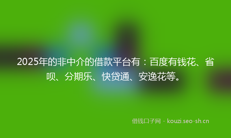 2025年的非中介的借款平台有：百度有钱花、省呗、分期乐、快贷通、安逸花等。