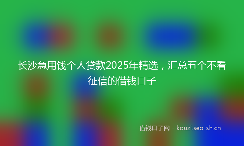 长沙急用钱个人贷款2025年精选，汇总五个不看征信的借钱口子