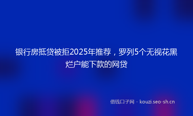 银行房抵贷被拒2025年推荐，罗列5个无视花黑烂户能下款的网贷