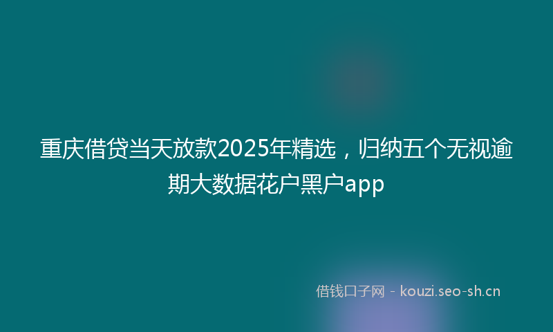 重庆借贷当天放款2025年精选，归纳五个无视逾期大数据花户黑户app
