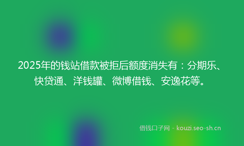 2025年的钱站借款被拒后额度消失有：分期乐、快贷通、洋钱罐、微博借钱、安逸花等。