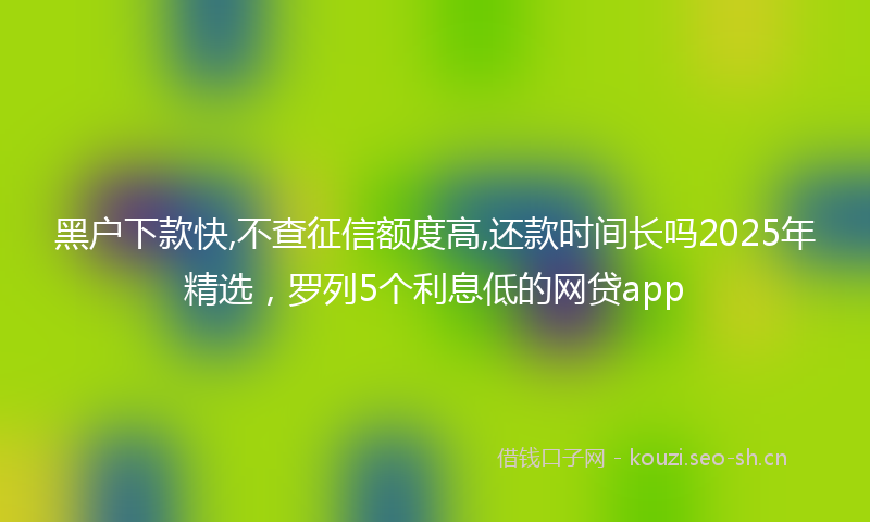 黑户下款快,不查征信额度高,还款时间长吗2025年精选，罗列5个利息低的网贷app