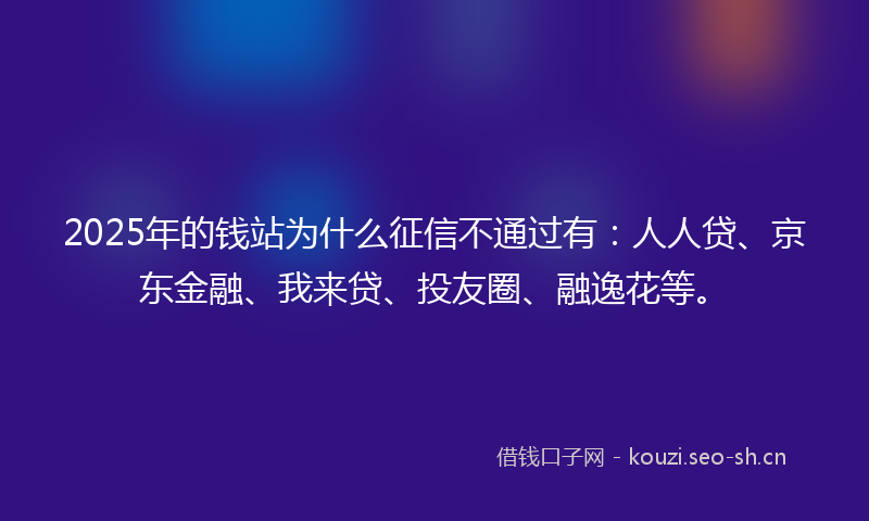 2025年的钱站为什么征信不通过有：人人贷、京东金融、我来贷、投友圈、融逸花等。
