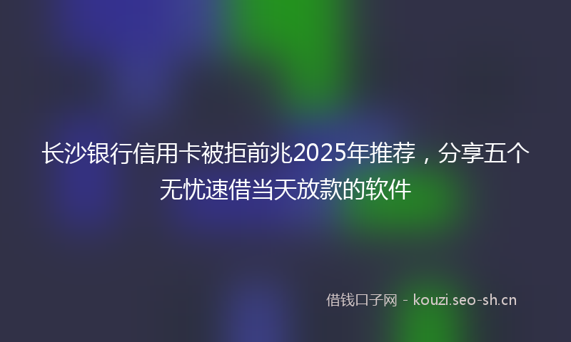 长沙银行信用卡被拒前兆2025年推荐，分享五个无忧速借当天放款的软件