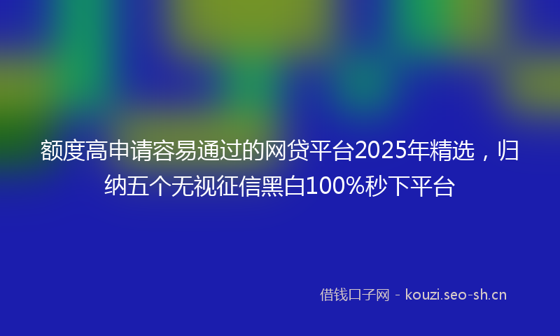 额度高申请容易通过的网贷平台2025年精选，归纳五个无视征信黑白100%秒下平台