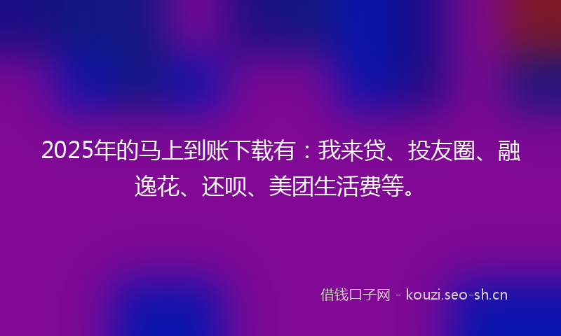 2025年的马上到账下载有：我来贷、投友圈、融逸花、还呗、美团生活费等。