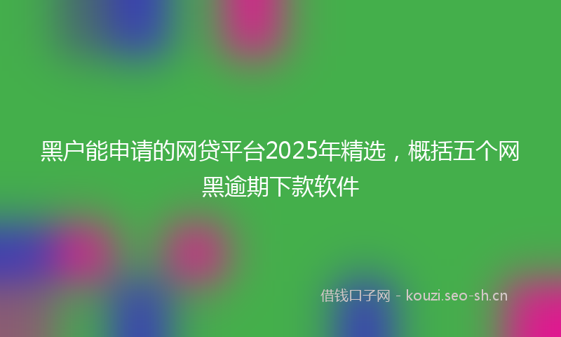 黑户能申请的网贷平台2025年精选，概括五个网黑逾期下款软件