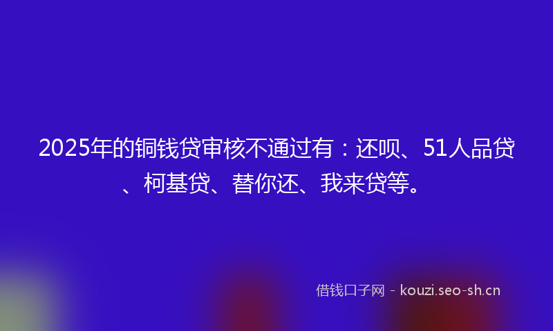 2025年的铜钱贷审核不通过有：还呗、51人品贷、柯基贷、替你还、我来贷等。