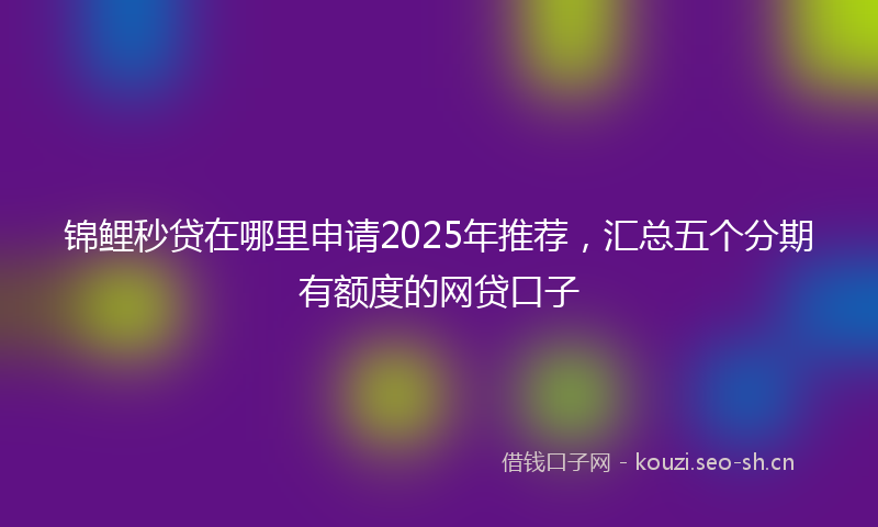 锦鲤秒贷在哪里申请2025年推荐,汇总五个分期有额度的网贷口子