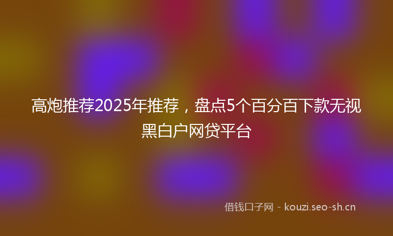 高炮推荐2025年推荐，盘点5个百分百下款无视黑白户网贷平台