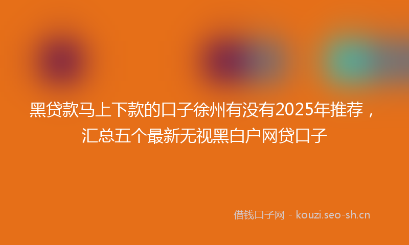 黑贷款马上下款的口子徐州有没有2025年推荐，汇总五个最新无视黑白户网贷口子