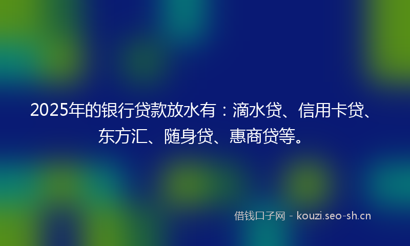 2025年的银行贷款放水有：滴水贷、信用卡贷、东方汇、随身贷、惠商贷等。