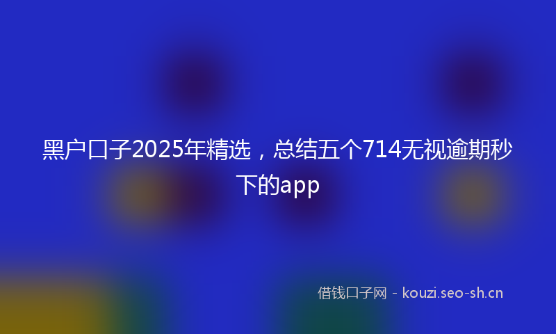 黑户口子2025年精选，总结五个714无视逾期秒下的app