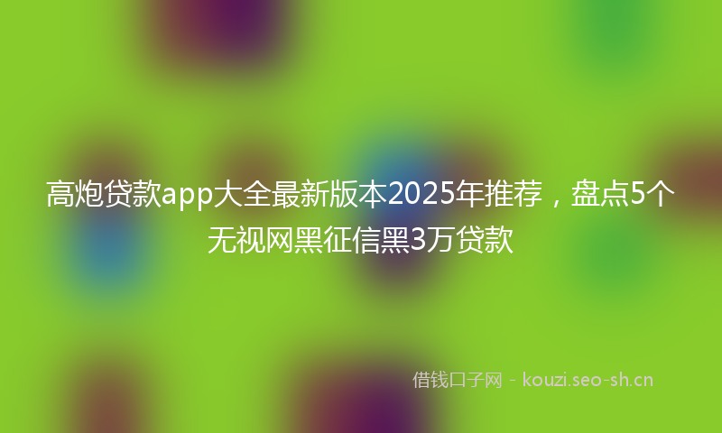 高炮贷款app大全最新版本2025年推荐，盘点5个无视网黑征信黑3万贷款