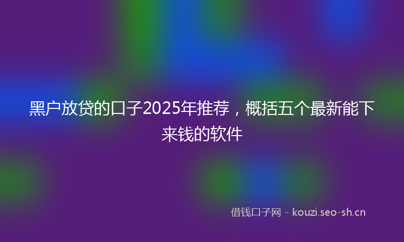 黑户放贷的口子2025年推荐,概括五个最新能下来钱的软件