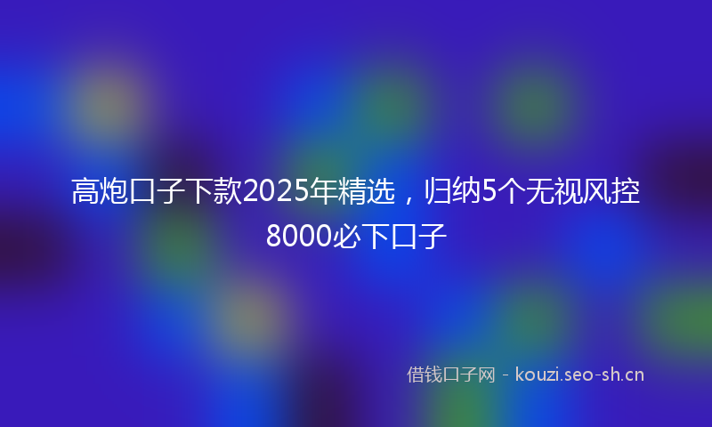 高炮口子下款2025年精选，归纳5个无视风控8000必下口子