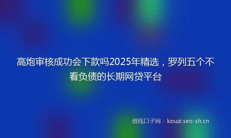 高炮审核成功会下款吗2025年精选，罗列五个不看负债的长期网贷平台