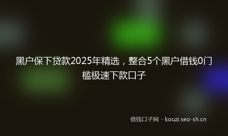 黑户保下贷款2025年精选，整合5个黑户借钱0门槛极速下款口子