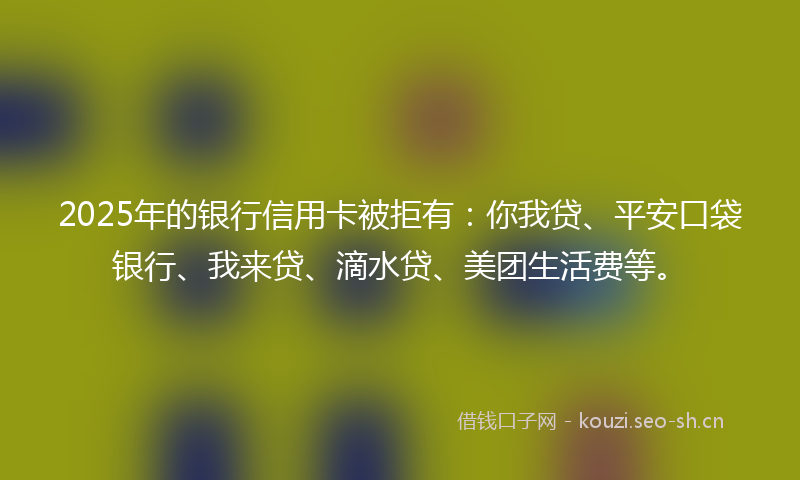 2025年的银行信用卡被拒有：你我贷、平安口袋银行、我来贷、滴水贷、美团生活费等。