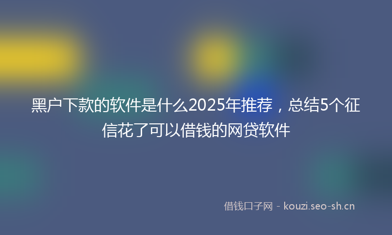 黑户下款的软件是什么2025年推荐，总结5个征信花了可以借钱的网贷软件